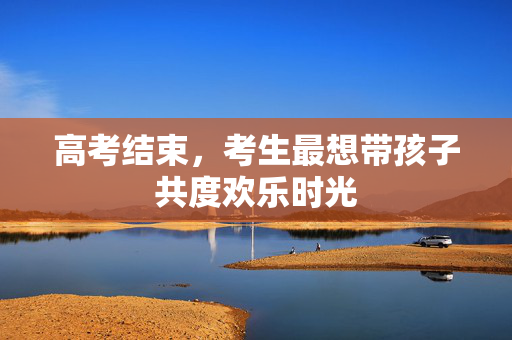 高考结束，考生最想带孩子共度欢乐时光