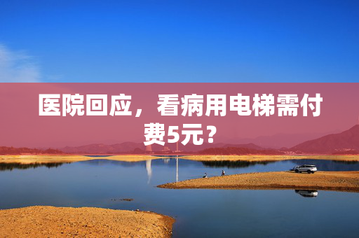 医院回应，看病用电梯需付费5元？