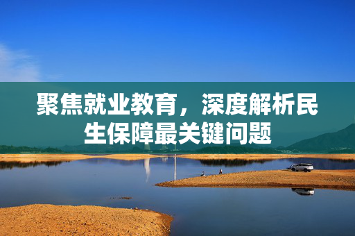 聚焦就业教育，深度解析民生保障最关键问题