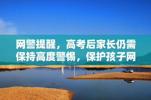 网警提醒，高考后家长仍需保持高度警惕，保护孩子网络安全与权益