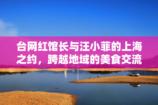 台网红馆长与汪小菲的上海之约，跨越地域的美食交流