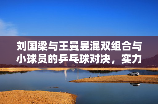 刘国梁与王曼昱混双组合与小球员的乒乓球对决，实力与激情的碰撞