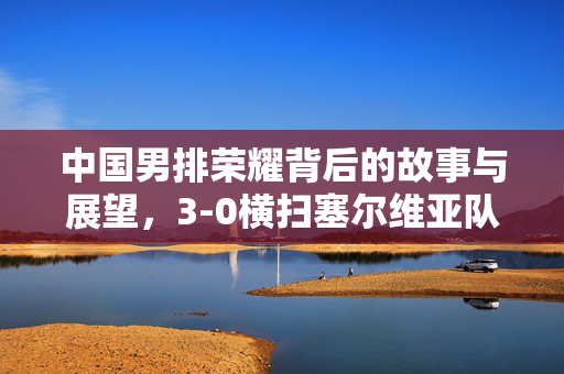 中国男排荣耀背后的故事与展望，3-0横扫塞尔维亚队
