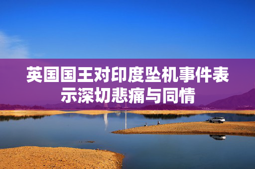 英国国王对印度坠机事件表示深切悲痛与同情