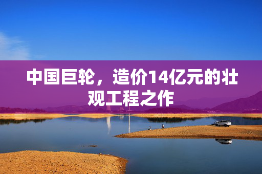 中国巨轮，造价14亿元的壮观工程之作