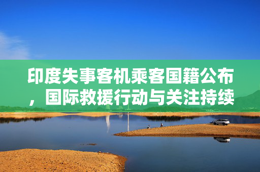 印度失事客机乘客国籍公布，国际救援行动与关注持续进行