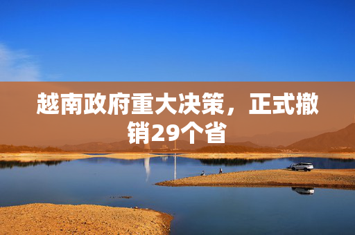 越南政府重大决策，正式撤销29个省