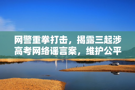 网警重拳打击，揭露三起涉高考网络谣言案，维护公平正义秩序