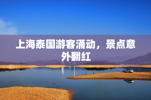 上海泰国游客涌动，景点意外翻红