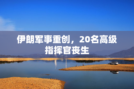 伊朗军事重创，20名高级指挥官丧生