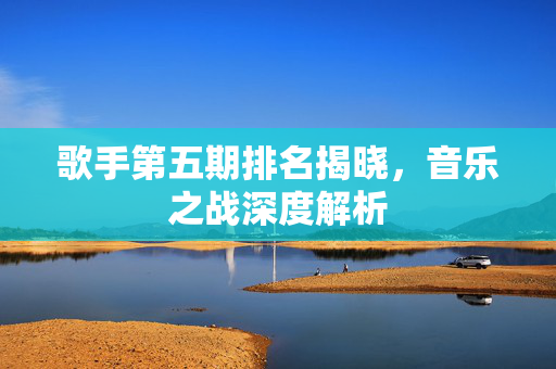 歌手第五期排名揭晓，音乐之战深度解析