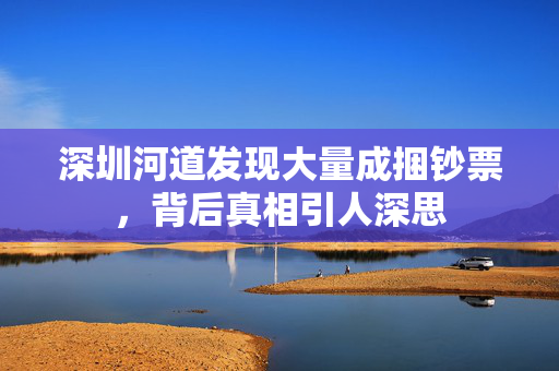 深圳河道发现大量成捆钞票，背后真相引人深思