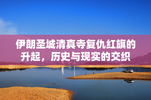 伊朗圣城清真寺复仇红旗的升起，历史与现实的交织
