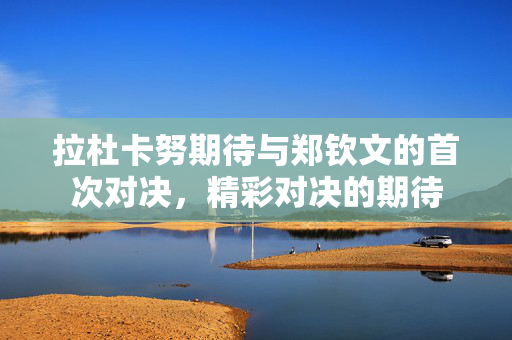 拉杜卡努期待与郑钦文的首次对决，精彩对决的期待