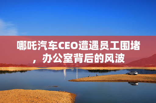 哪吒汽车CEO遭遇员工围堵，办公室背后的风波