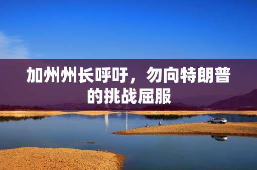 加州州长呼吁，勿向特朗普的挑战屈服
