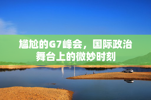 尴尬的G7峰会，国际政治舞台上的微妙时刻
