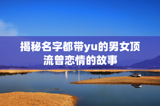 揭秘名字都带yu的男女顶流曾恋情的故事