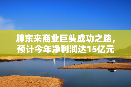 胖东来商业巨头成功之路，预计今年净利润达15亿元