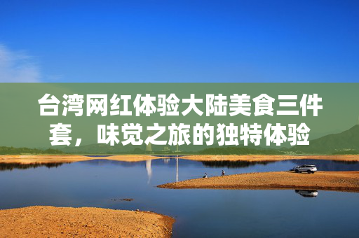 台湾网红体验大陆美食三件套，味觉之旅的独特体验