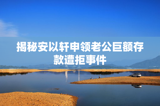 揭秘安以轩申领老公巨额存款遭拒事件