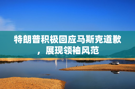 特朗普积极回应马斯克道歉，展现领袖风范