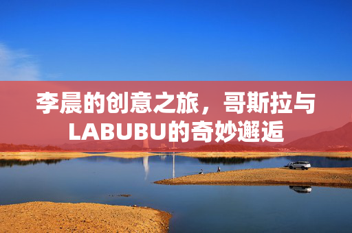 李晨的创意之旅，哥斯拉与LABUBU的奇妙邂逅