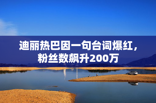 迪丽热巴因一句台词爆红，粉丝数飙升200万