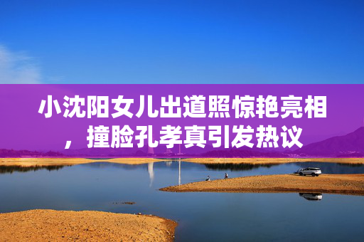 小沈阳女儿出道照惊艳亮相，撞脸孔孝真引发热议