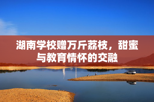 湖南学校赠万斤荔枝，甜蜜与教育情怀的交融
