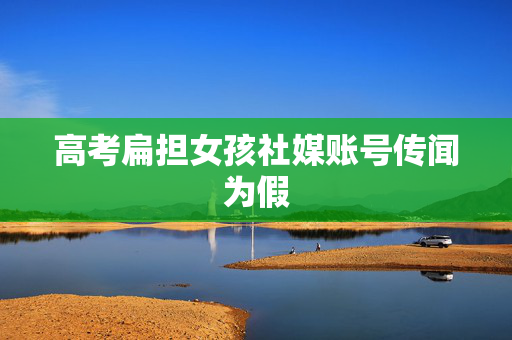 高考扁担女孩社媒账号传闻为假