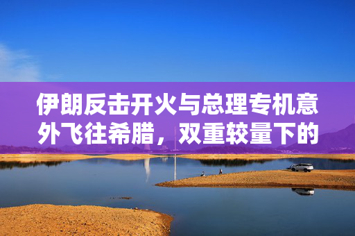 伊朗反击开火与总理专机意外飞往希腊，双重较量下的外交与军事态势