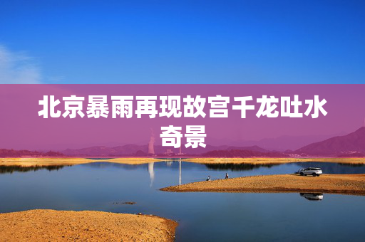 北京暴雨再现故宫千龙吐水奇景