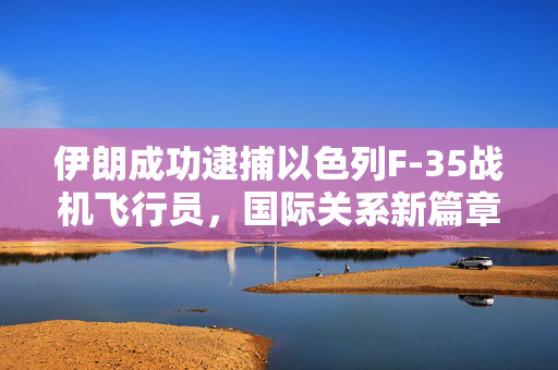 伊朗成功逮捕以色列F-35战机飞行员，国际关系新篇章的开启