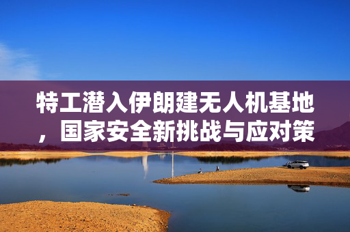 特工潜入伊朗建无人机基地，国家安全新挑战与应对策略