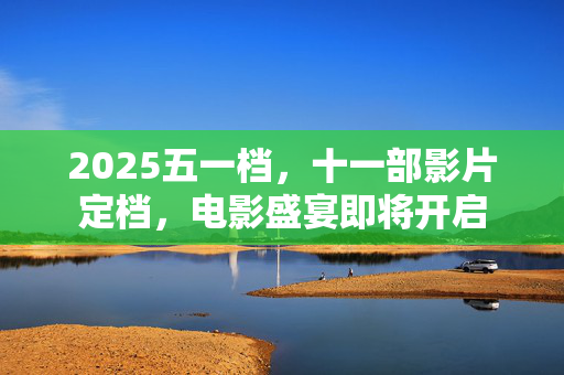 2025五一档，十一部影片定档，电影盛宴即将开启