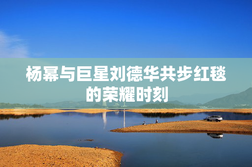 杨幂与巨星刘德华共步红毯的荣耀时刻