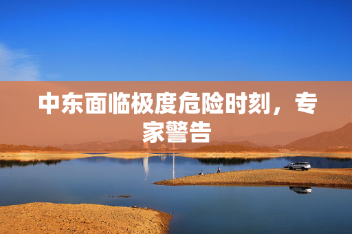 中东面临极度危险时刻，专家警告