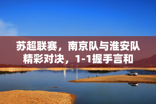 苏超联赛，南京队与淮安队精彩对决，1-1握手言和