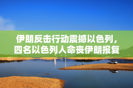 伊朗反击行动震撼以色列，四名以色列人命丧伊朗报复之中