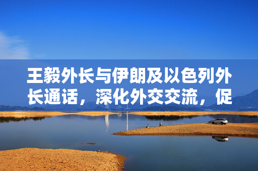 王毅外长与伊朗及以色列外长通话，深化外交交流，促进地区和平稳定