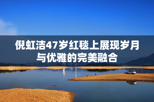 倪虹洁47岁红毯上展现岁月与优雅的完美融合