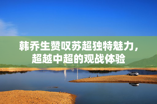 韩乔生赞叹苏超独特魅力，超越中超的观战体验