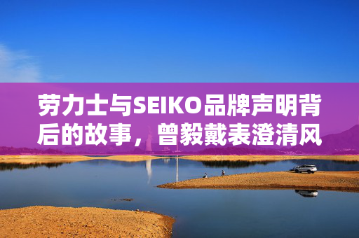 劳力士与SEIKO品牌声明背后的故事，曾毅戴表澄清风波