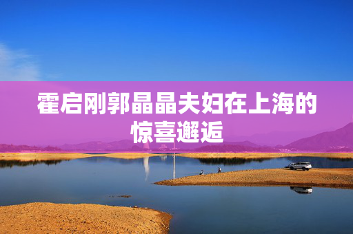 霍启刚郭晶晶夫妇在上海的惊喜邂逅