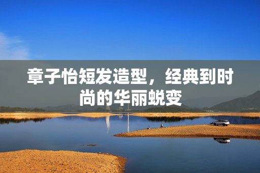 章子怡短发造型，经典到时尚的华丽蜕变