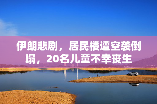 伊朗悲剧，居民楼遭空袭倒塌，20名儿童不幸丧生