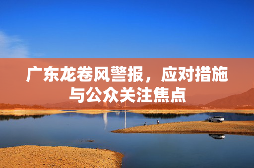 广东龙卷风警报，应对措施与公众关注焦点