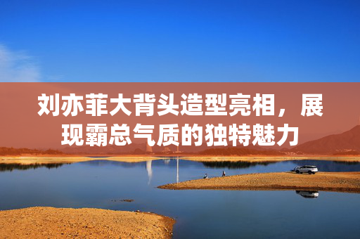 刘亦菲大背头造型亮相，展现霸总气质的独特魅力