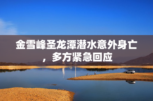 金雪峰圣龙潭潜水意外身亡，多方紧急回应